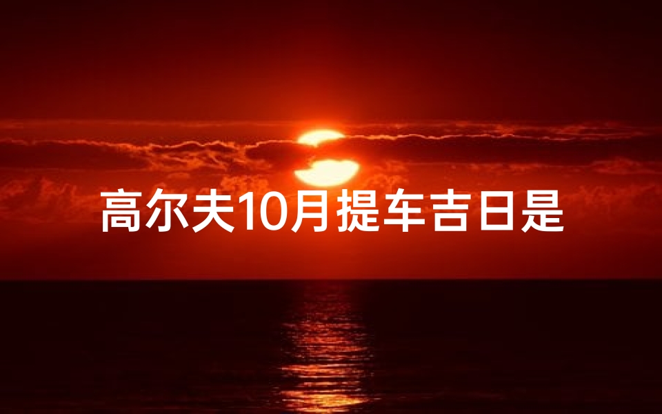 高尔夫10月提车吉日是哪几天;10月高尔夫提车吉日揭晓:哪几天最宜?-优贝算卦网