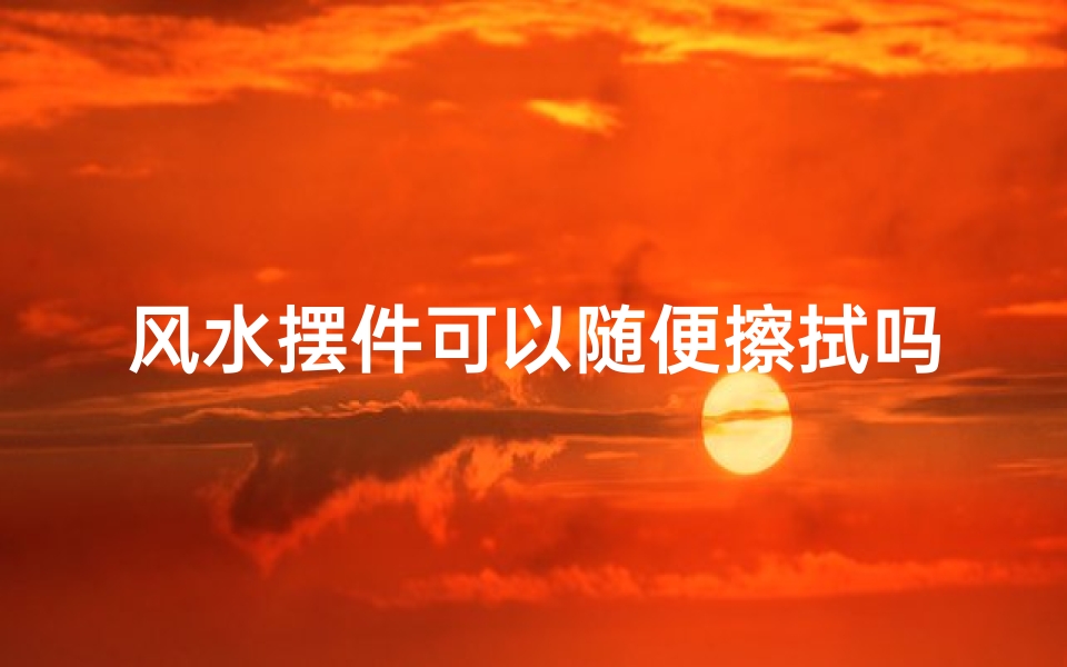 风水摆件可以随便擦拭吗-风水摆件可以擦么