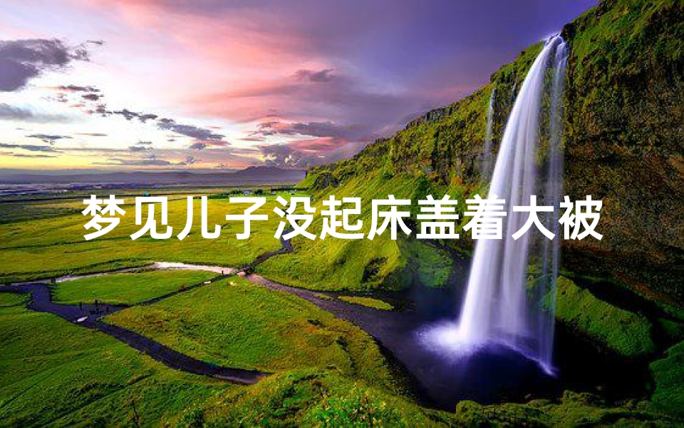 梦见儿子没起床盖着大被子写作业,梦见儿子写作业不工整-优贝算卦网