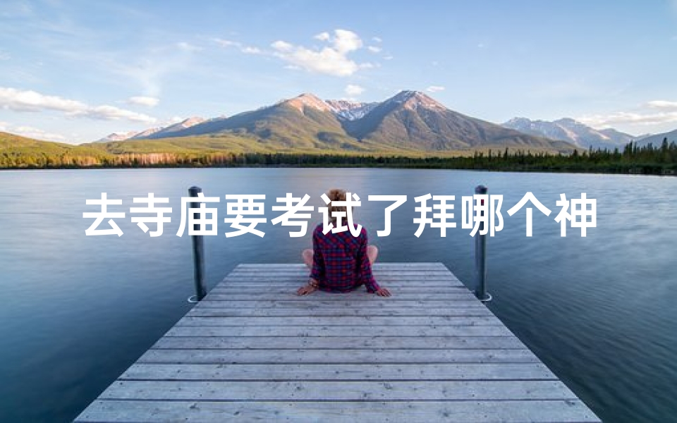 去寺庙要考试了拜哪个神仙_寺庙考试拜哪位神仙最灵验?-优贝算卦网