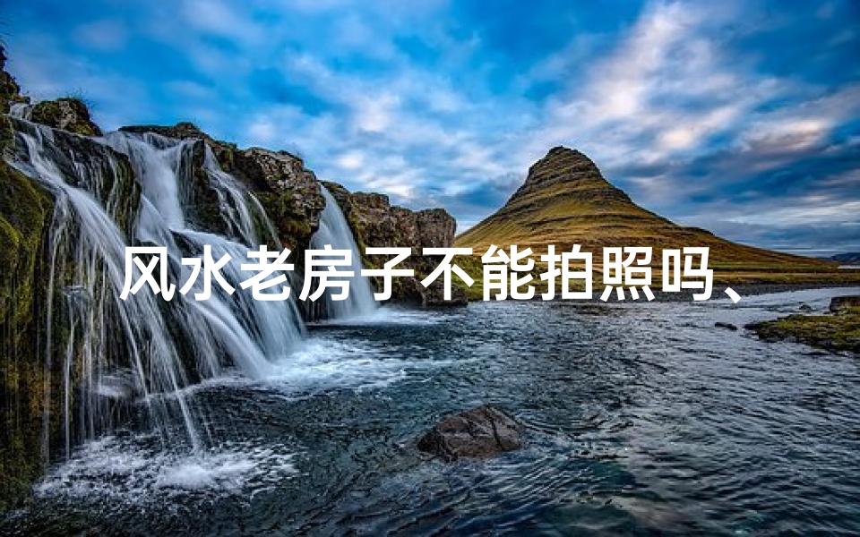 风水老房子不能拍照吗、风水老房子拍照禁忌揭秘