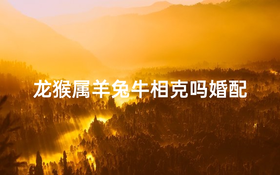 龙猴属羊兔牛相克吗婚配—龙猴属羊兔牛相克吗婚配好吗