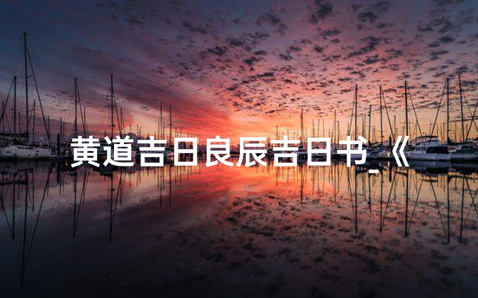 黄道吉日良辰吉日书_《黄道吉日良辰吉日书:择吉指南秘籍》-优贝算卦网
