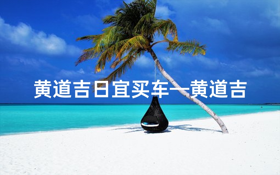 黄道吉日宜买车—黄道吉日购车正当时,把握良辰好景选新车