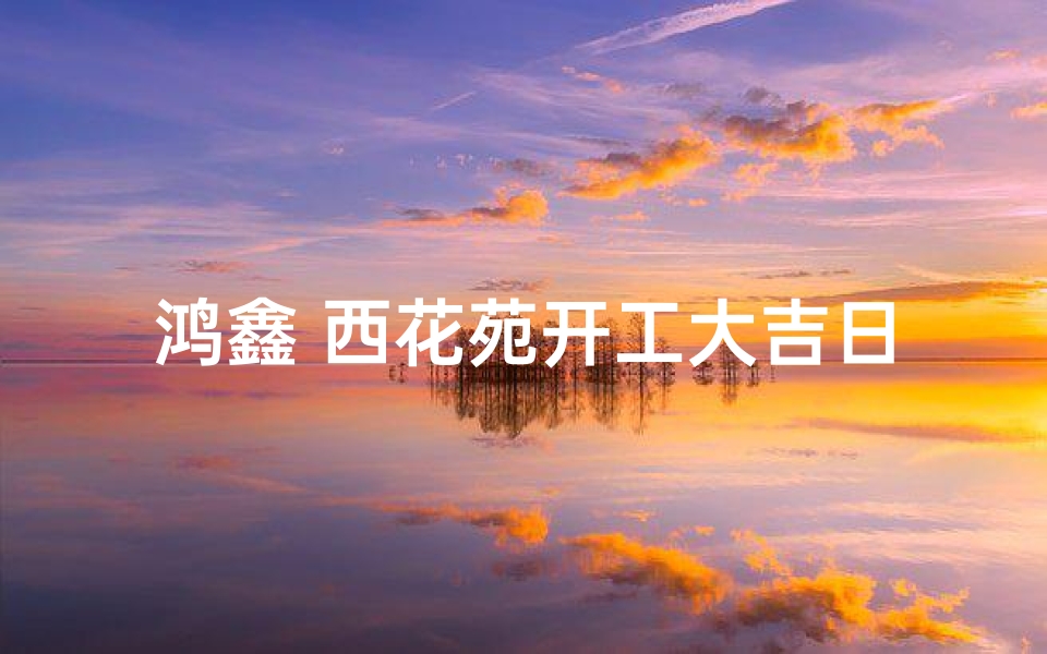 鸿鑫 西花苑开工大吉日子;鸿鑫 西花苑开工大吉日子是哪一天