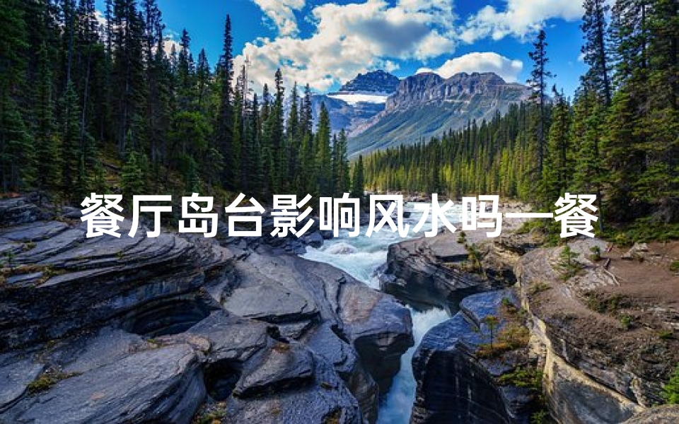 餐厅岛台影响风水吗—餐厅岛台布局影响风水奥秘揭秘