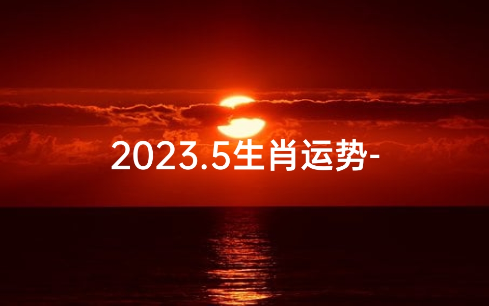 2023.5生肖运势-2023年生肖运势大揭秘:运势起伏谁主沉浮