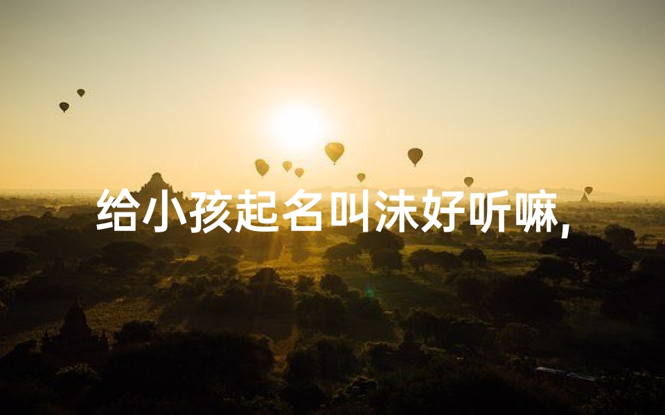 给小孩起名叫沬好听嘛,沬字宝宝名,好听又独特