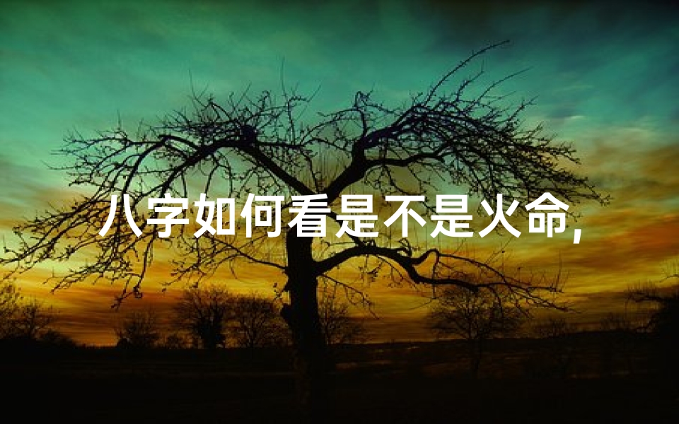 八字如何看是不是火命,八字揭秘:火命特征全解析