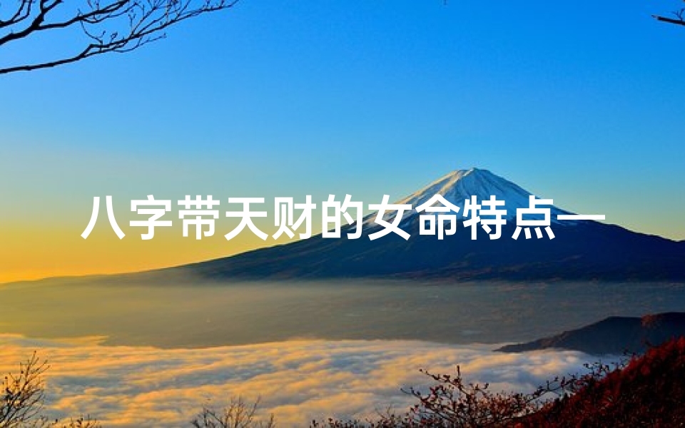 八字带天财的女命特点—八字带天财女命特点:财运亨通,福泽深厚
