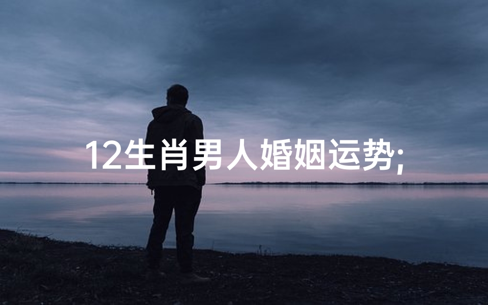 12生肖男人婚姻运势;十二生肖男人婚姻运势揭秘:幸福密码大公开