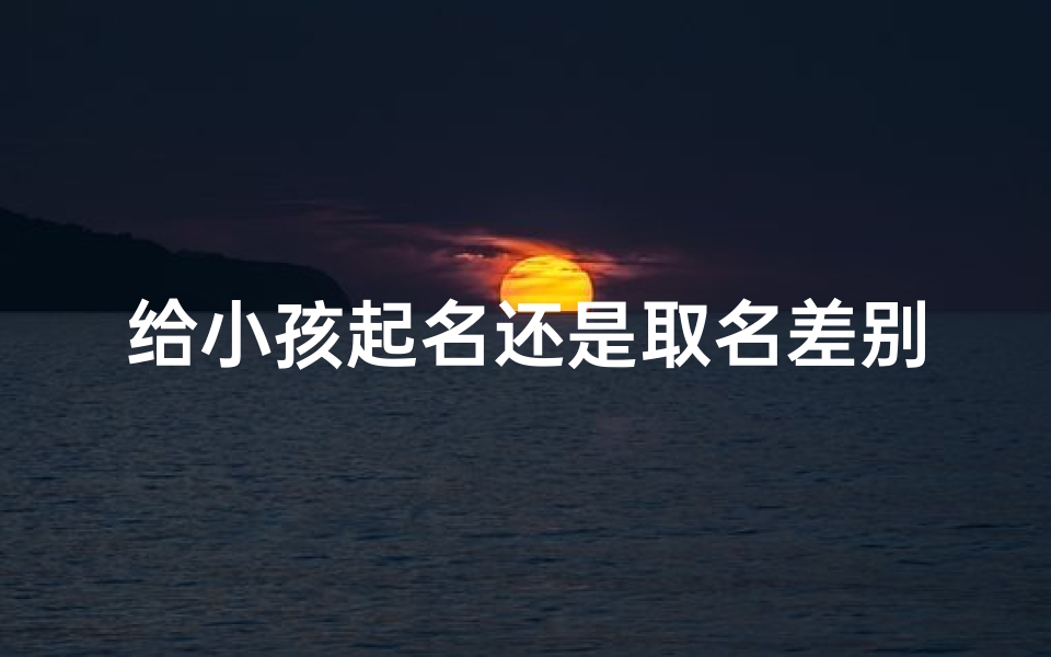 给小孩起名还是取名差别;《起名还是取名?一字之差,意义大不同》