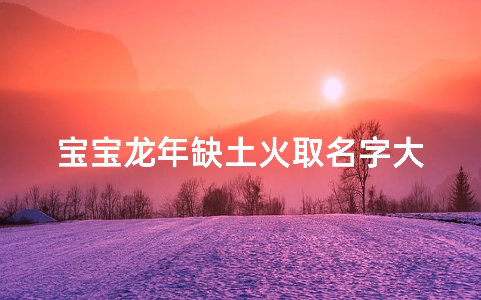 宝宝龙年缺土火取名字大全_《龙年宝宝缺土火取名大全:寓意吉祥好名字推荐》