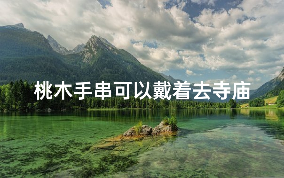 桃木手串可以戴着去寺庙吗、桃木手串:寺庙佩戴禁忌揭秘
