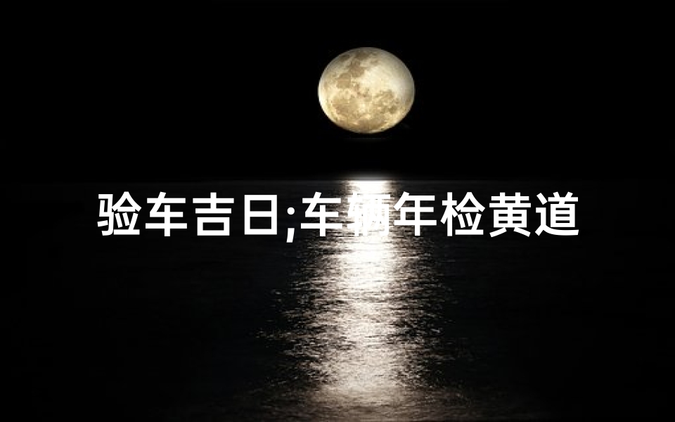 验车吉日;车辆年检黄道吉日:轻松过关,好运连连