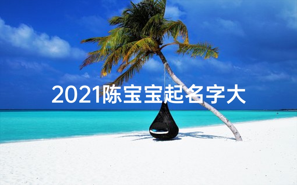 2021陈宝宝起名字大全男孩—《陈字宝贝取名大全集:精选美名汇聚图鉴》