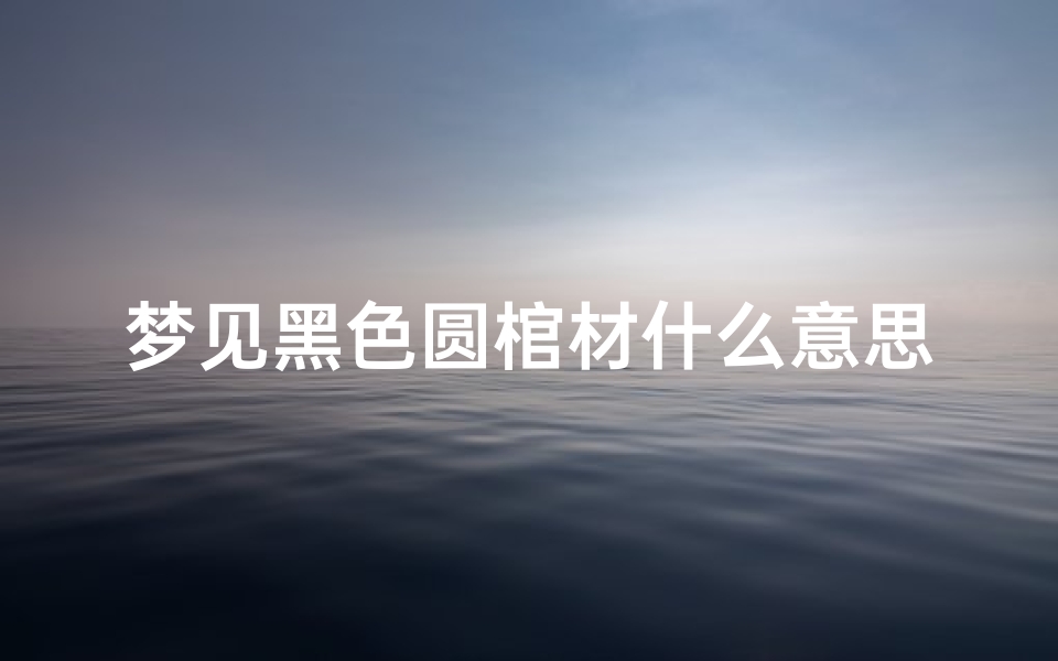 梦见黑色圆棺材什么意思(梦见黑色圆棺材什么意思周公解梦)