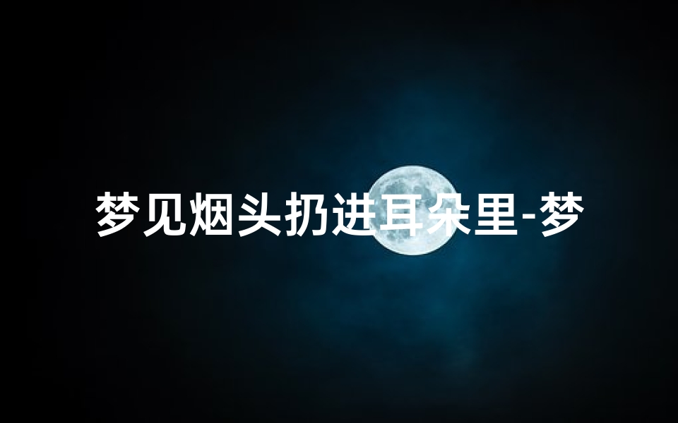 梦见烟头扔进耳朵里-梦见烟头扔进耳朵里什么意思