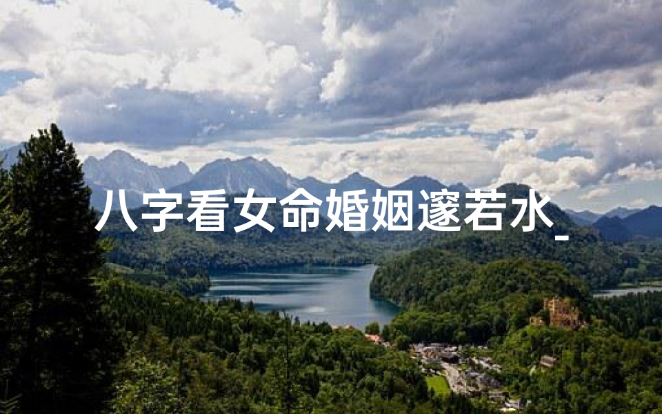 八字看女命婚姻邃若水_八字看女命婚姻:邃若水解析婚姻奥秘