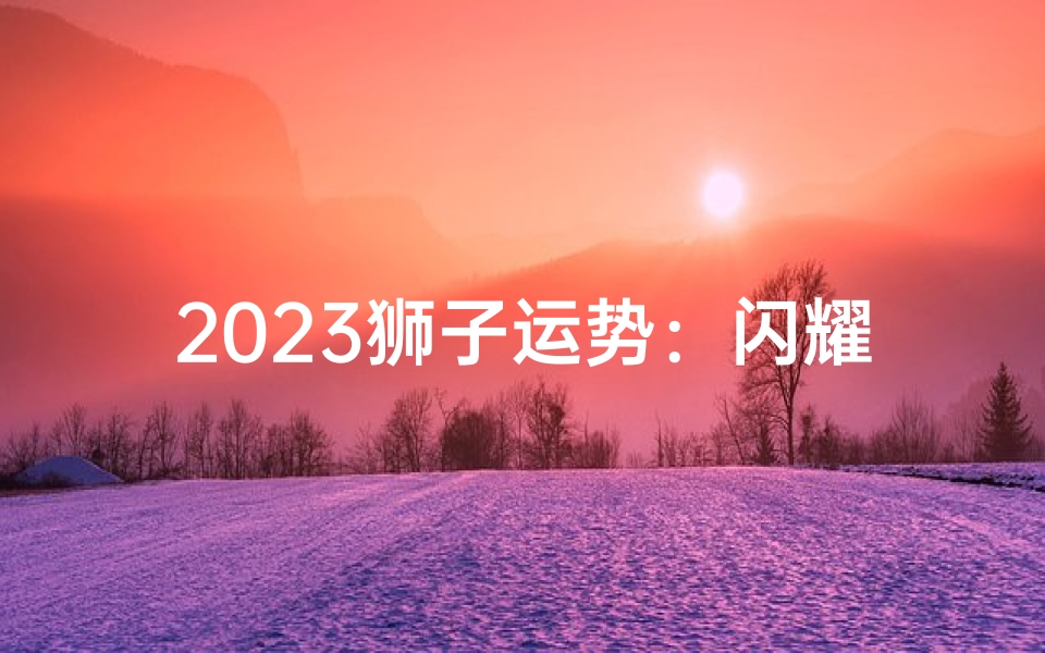 2023狮子运势:闪耀光芒,运势亨通
