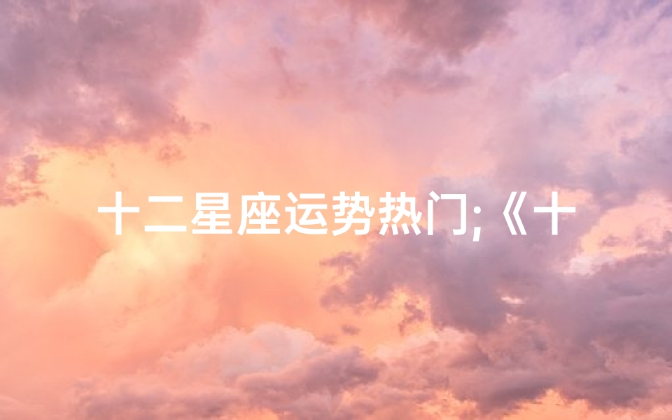 十二星座运势热门;《十二星座运势揭秘:热门占星术大揭秘》