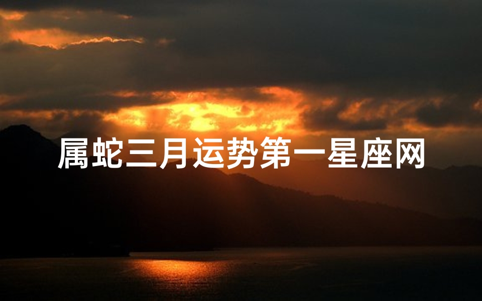 属蛇三月运势第一星座网_属蛇三月运势:揭秘运势第一星座新篇章