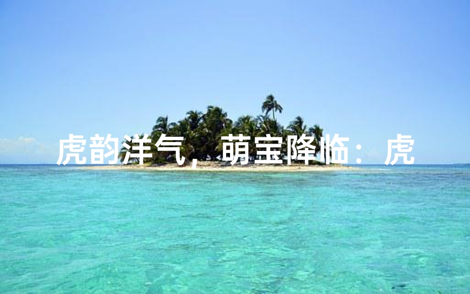 虎韵洋气,萌宝降临:虎姓女宝宝名字大揭秘