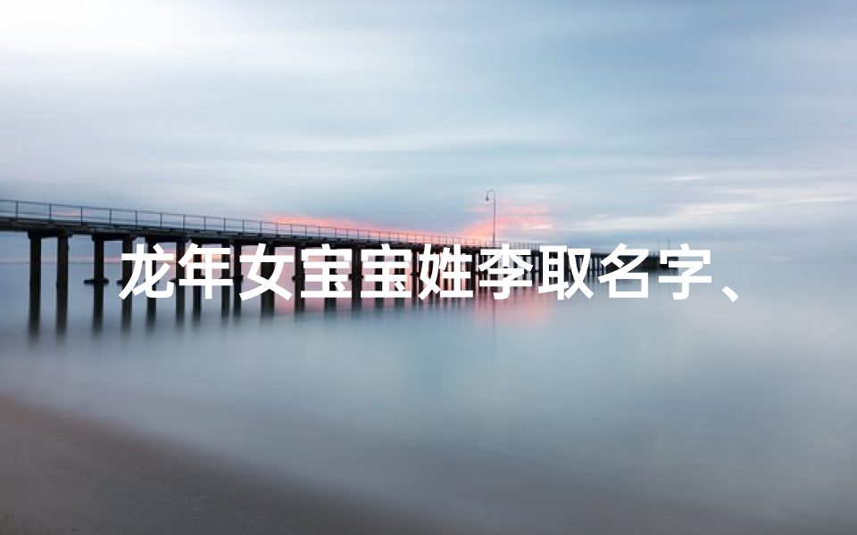 龙年女宝宝姓李取名字、龙年李家娇宝降世,吉祥如意迎新春