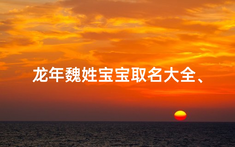 龙年魏姓宝宝取名大全、《龙腾盛世,魏姓宝宝取名大全精选》