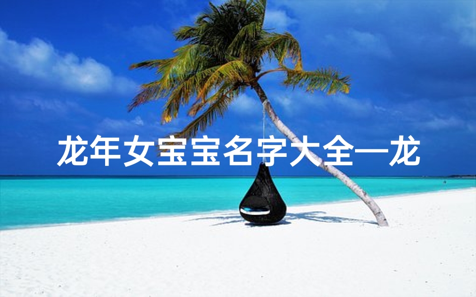 龙年女宝宝名字大全—龙年吉祥:为女宝宝挑选寓意美好的名字