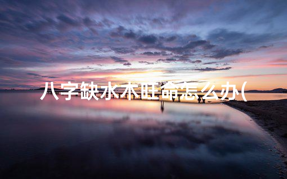 八字缺水木旺命怎么办(八字缺木水有什么影响)