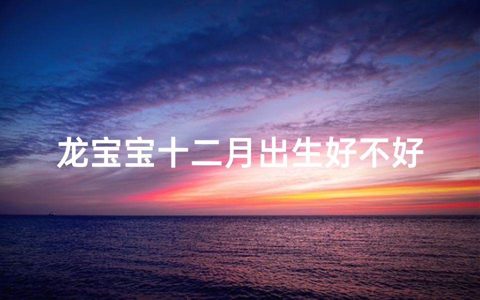 龙宝宝十二月出生好不好-龙腾盛世,农历十二月男宝吉祥名揭晓