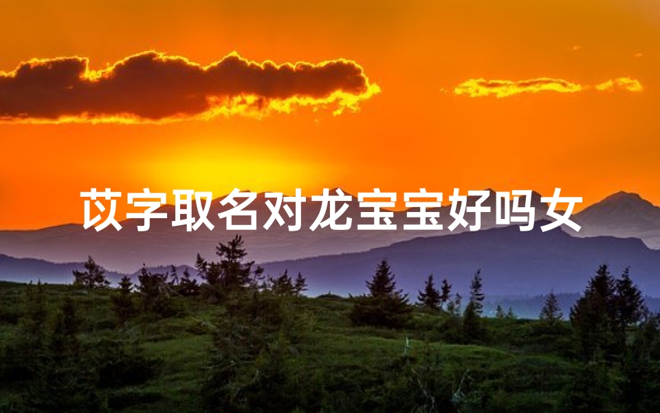 苡字取名对龙宝宝好吗女孩,苡字取名吉利吗