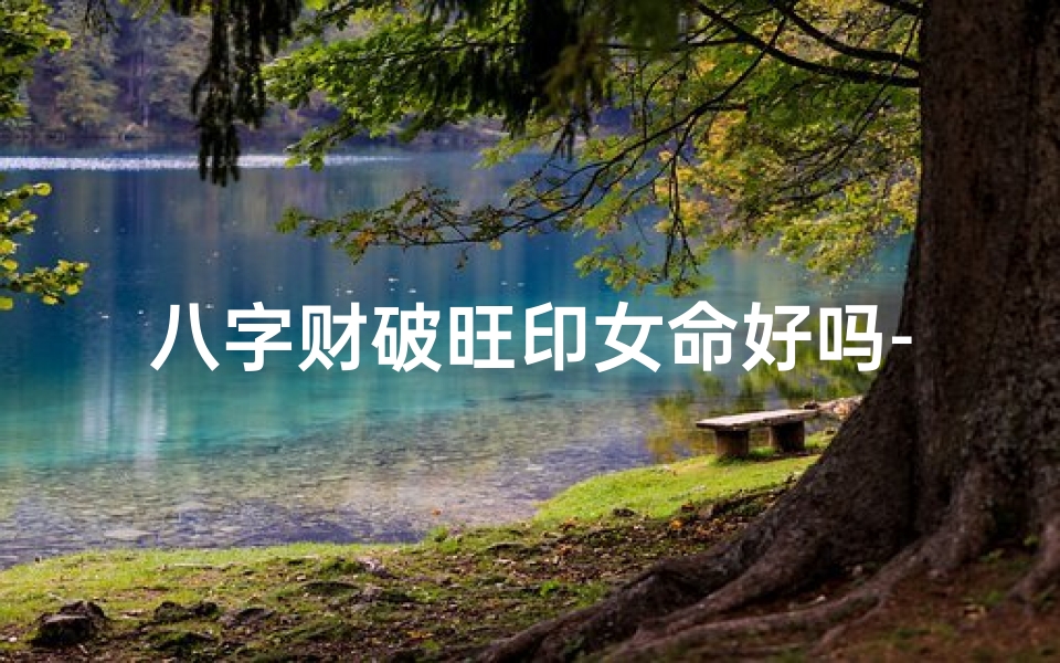八字财破旺印女命好吗-八字财破旺印女命好吗婚姻