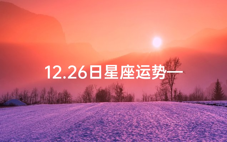 12.26日星座运势—12月26日星座运势揭秘：运势高峰来袭