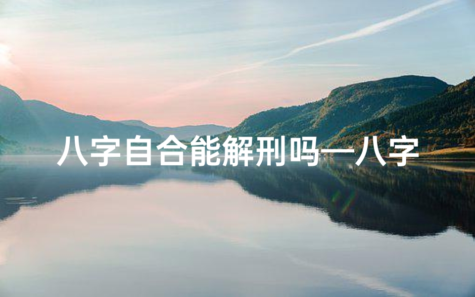 八字自合能解刑吗—八字自合对命主命运有何深远影响?