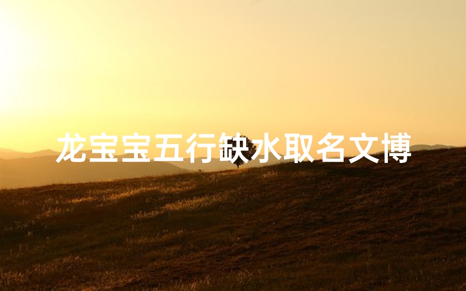 龙宝宝五行缺水取名文博好吗—龙宝宝五行缺水,文博好名字:水润文博,灵动人生
