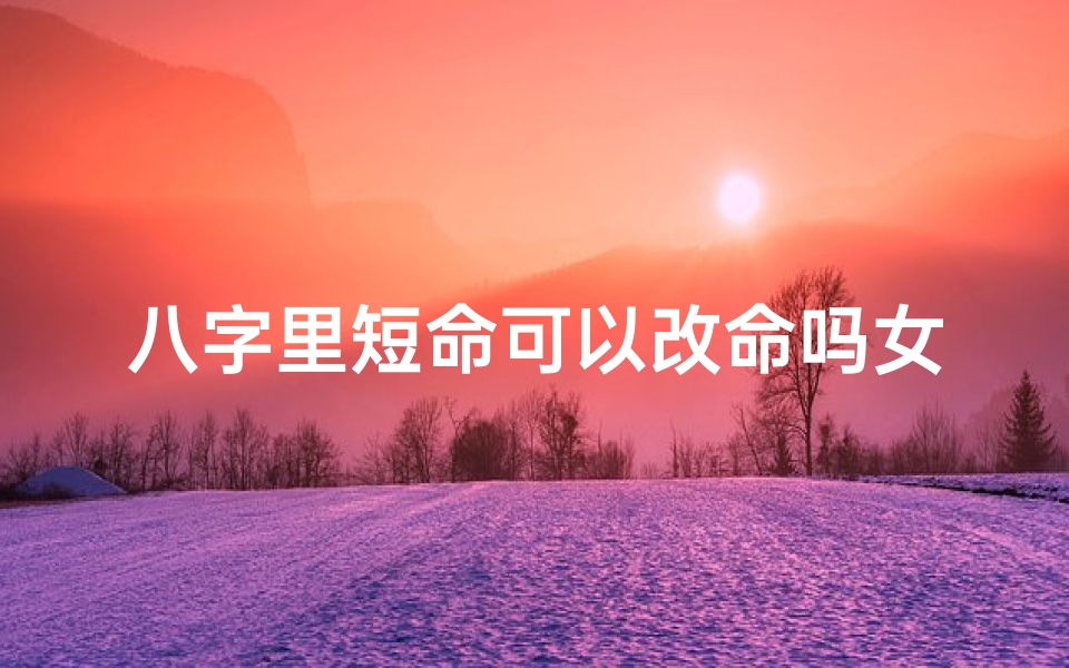 八字里短命可以改命吗女生婚姻,八字短命能否改命?女生逆袭命运之谜