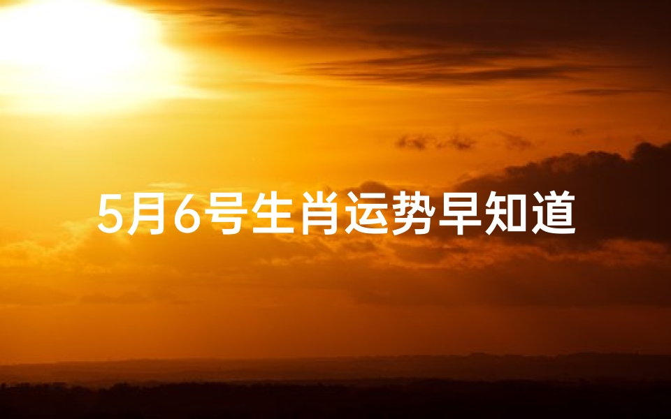 5月6号生肖运势早知道;5月6号生肖运势早知道:揭秘今日运势吉凶