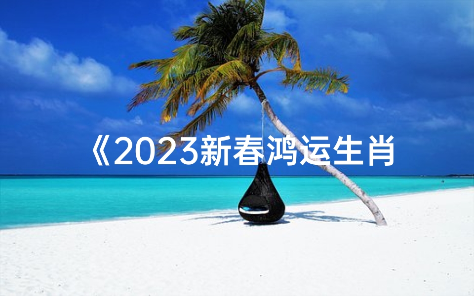 《2023新春鸿运生肖运势大揭秘》