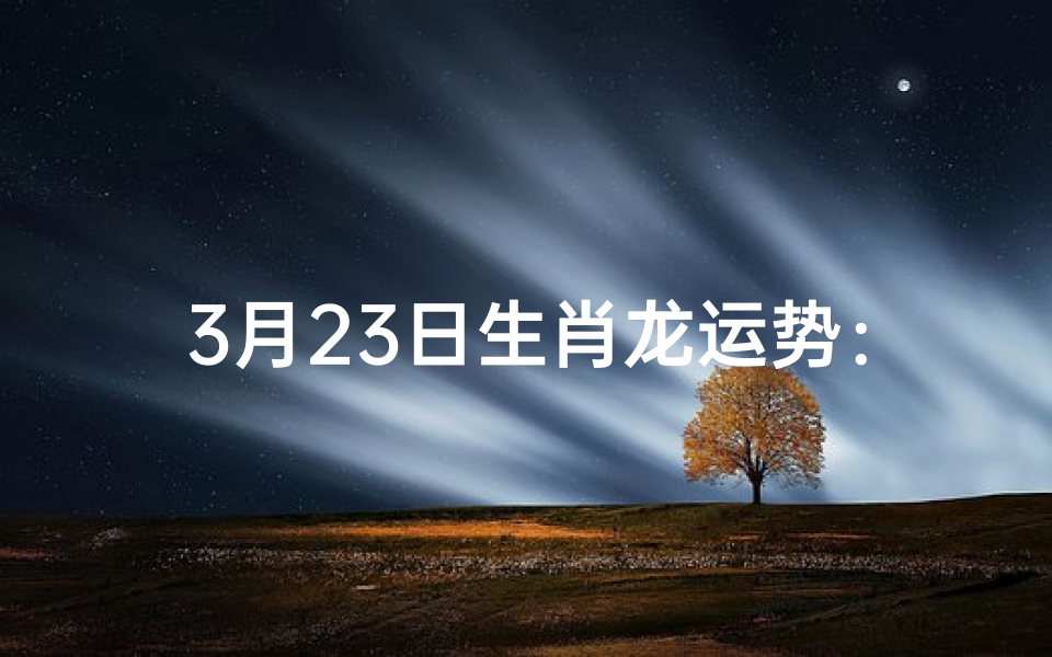 3月23日生肖龙运势:龙腾虎跃,好运连连