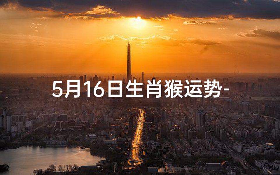 5月16日生肖猴运势-5月16日生肖猴运势:财运亨通,好运连连
