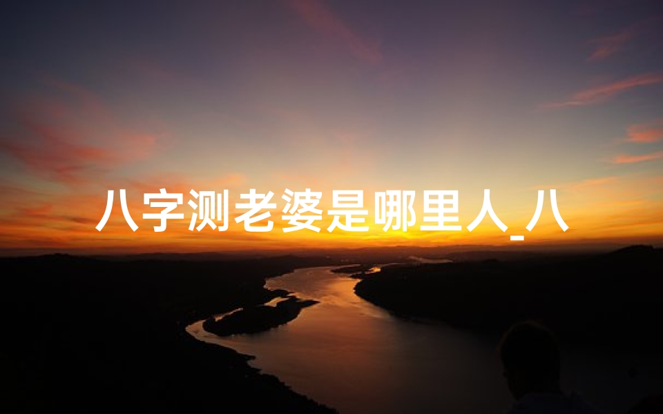 八字测老婆是哪里人_八字揭秘:老婆属什么命才是好女人?