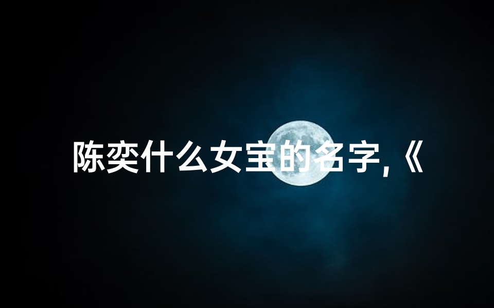 陈奕什么女宝的名字,《陈奕姓虎宝宝取名大全:虎气冲天好名字精选》