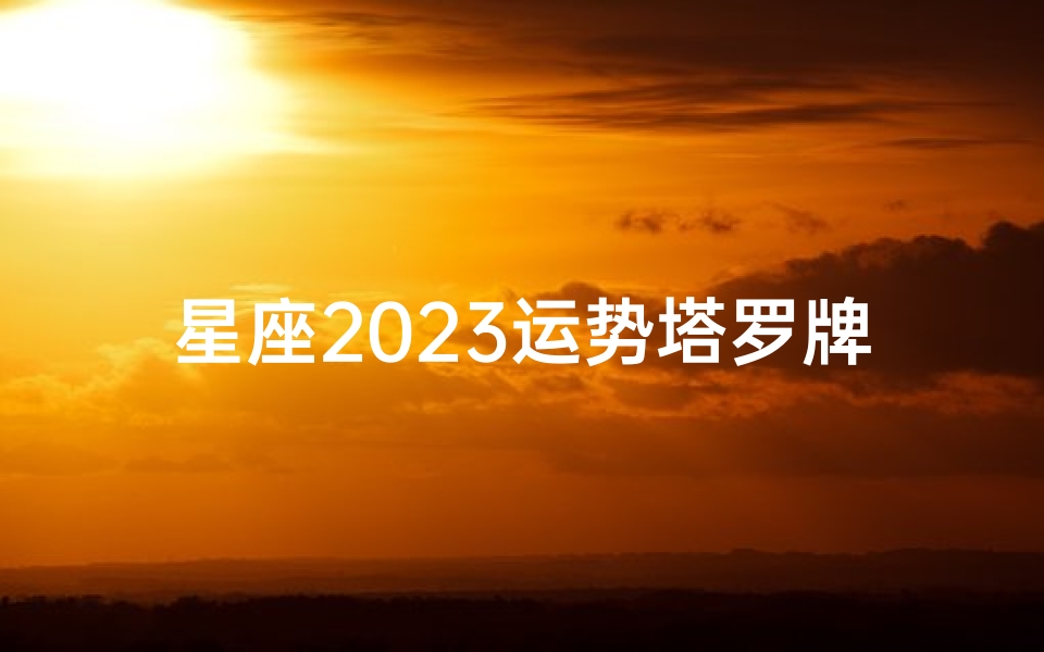 星座2023运势塔罗牌;2023星座运势塔罗牌揭秘:运势指南大公开