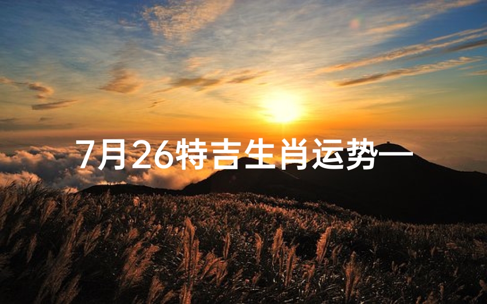 7月26特吉生肖运势—7月26特吉生肖运势揭秘:运势高峰来袭