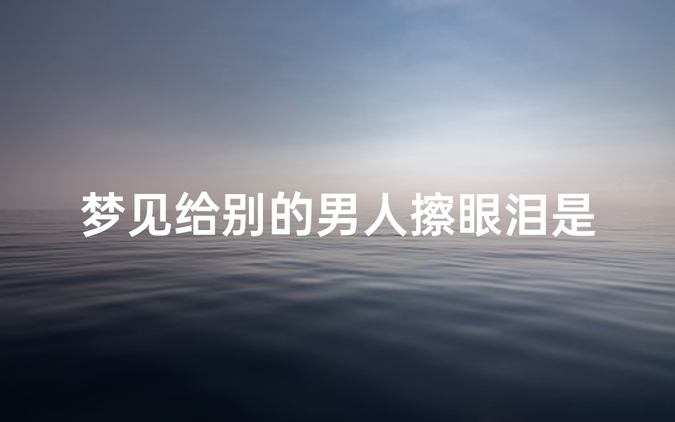 梦见给别的男人擦眼泪是什么意思_梦见自己在给一个男人擦脸