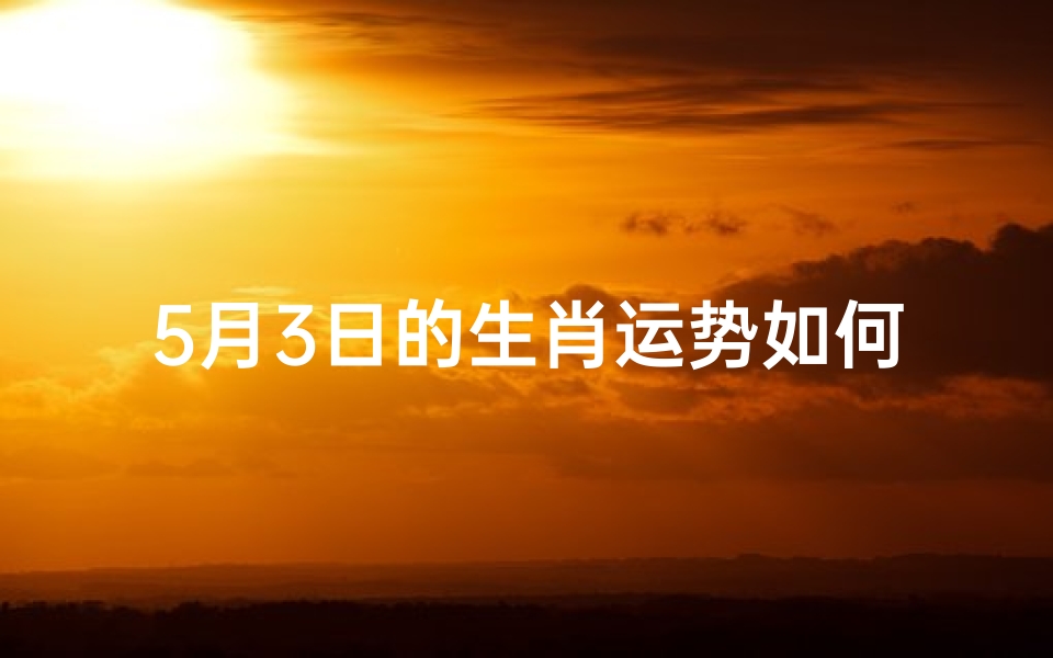 5月3日的生肖运势如何(5月3日生肖运势揭秘:运势吉凶一览)