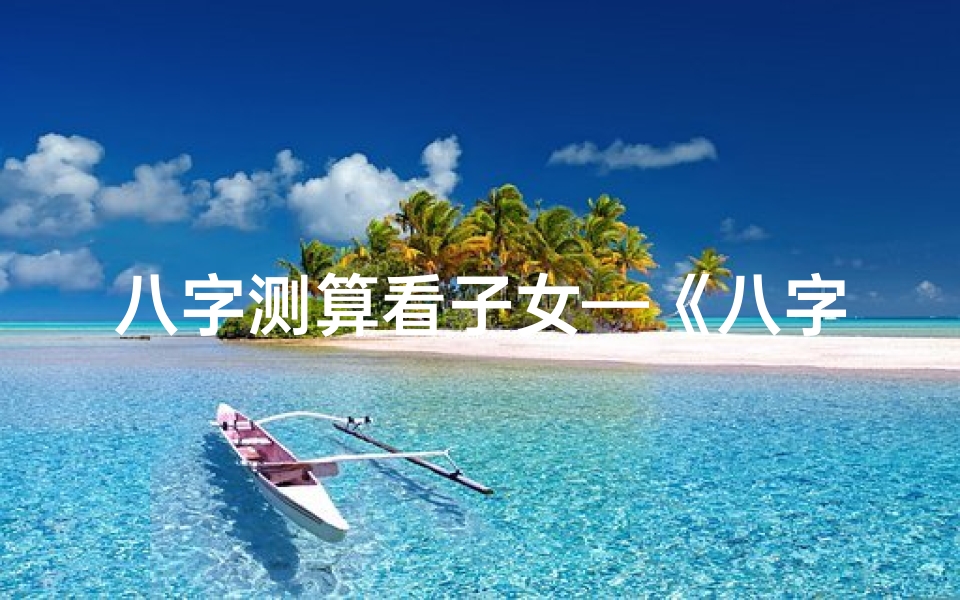 八字测算看子女—《八字揭秘:子女性格年龄密码解析》