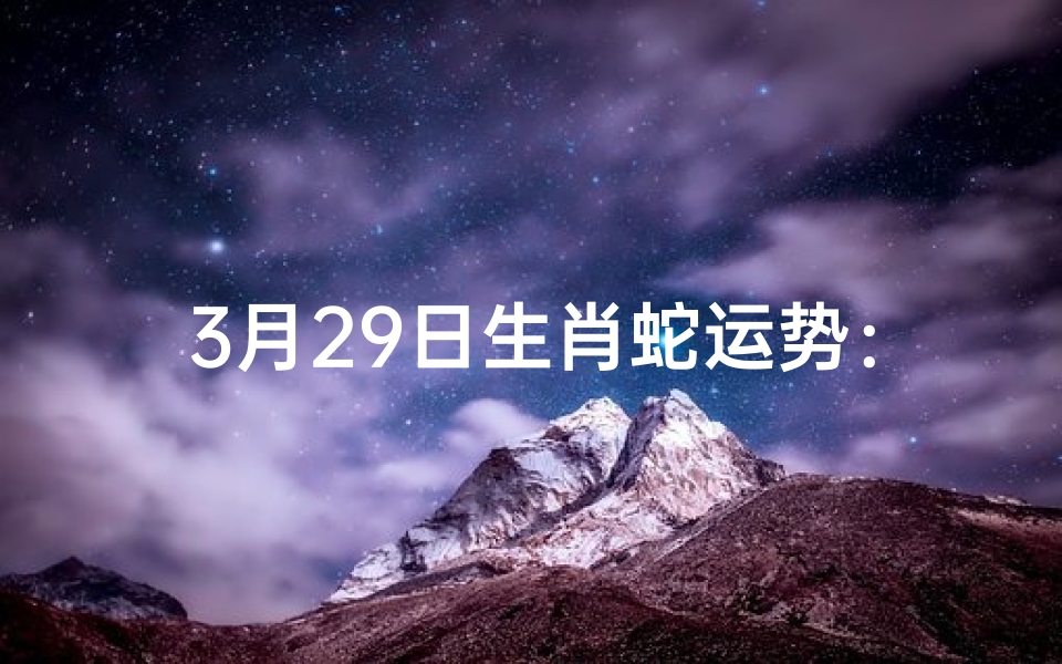 3月29日生肖蛇运势：吉星高照，好运连连
